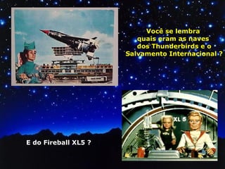 Você se lembra 
quais eram as naves 
dos Thunderbirds e o 
Salvamento Internacional ? 
E do Fireball XL5 ? 
 