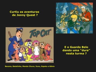 Curtiu as aventuras 
de Jonny Quest ? 
E o Guarda Belo 
dando uma “dura” 
nesta turma ? 
Bacana, Batatinha, Manda Chuva, Xuxu, Espeto e Gênio 
 