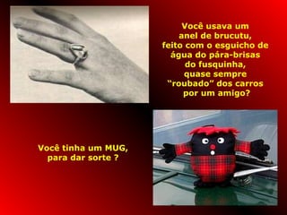Você usava um 
anel de brucutu, 
feito com o esguicho de 
água do pára-brisas 
do fusquinha, 
quase sempre 
“roubado” dos carros 
por um amigo? 
Você tinha um MUG, 
para dar sorte ? 
 