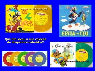 Que fim levou a sua coleção 
de disquinhos coloridos? 
 