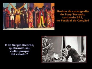 Gostou da coreografia 
de Tony Tornado, 
cantando BR3, 
no Festival da Canção? 
E do Sérgio Ricardo, 
quebrando seu 
violão porque 
foi vaiado ? 
 