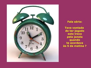 Fala sério: 
Teve vontade 
de ter jogado 
este treco 
pela janela 
quando 
te acordava 
às 5 da matina ? 
 