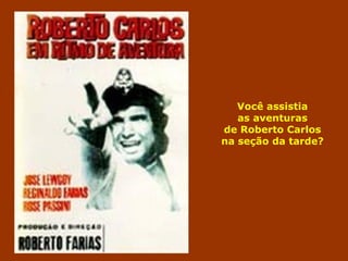 Você assistia 
as aventuras 
de Roberto Carlos 
na seção da tarde? 
 