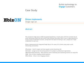 Builds technology to
                                                                Engage Customers

Case Study


Ebizon implements
Single sign-on


Abstract



The concept of single sign-on (SSO) has gained popularity in recent years with the increased use of
social networking. Many end users prefer them because they allow them to use a single password to
access scores of individual accounts, saving them the hassle of having to use a unique set of login
credentials for each one.

Ebizon implemented and integrated Single Sign on for many of its clients using major scoial
networking communities –

Facebook – World’s largest and most popular social networking site
LinkedIn – Laregst social networking platform for people in professional organization
Blackbaud NetCommunity - Most powerful online marketing and fundraising solution for nonprofits
QQ – One of China’s leading network platform
Sina Weibo – China’s micro blogging website
 