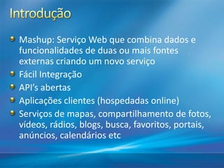 Mashup: Serviço Web que combina dados e
funcionalidades de duas ou mais fontes
externas criando um novo serviço
Fácil Integração
API’s abertas
Aplicações clientes (hospedadas online)
Serviços de mapas, compartilhamento de fotos,
vídeos, rádios, blogs, busca, favoritos, portais,
anúncios, calendários etc
 