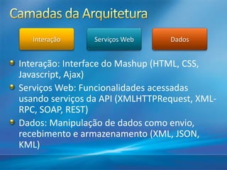 Interação    Serviços Web     Dados


Interação: Interface do Mashup (HTML, CSS,
Javascript, Ajax)
Serviços Web: Funcionalidades acessadas
usando serviços da API (XMLHTTPRequest, XML-
RPC, SOAP, REST)
Dados: Manipulação de dados como envio,
recebimento e armazenamento (XML, JSON,
KML)
 