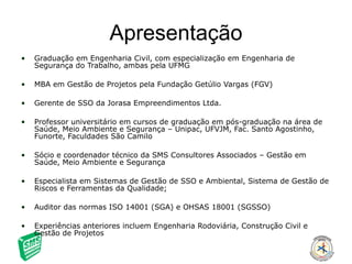 Apresentação Graduação em Engenharia Civil, com especialização em Engenharia de Segurança do Trabalho, ambas pela UFMG MBA em Gestão de Projetos pela Fundação Getúlio Vargas (FGV) Gerente de SSO da Jorasa Empreendimentos Ltda. Professor universitário em cursos de graduação em pós-graduação na área de Saúde, Meio Ambiente e Segurança – Unipac, UFVJM, Fac. Santo Agostinho, Funorte, Faculdades São Camilo Sócio e coordenador técnico da SMS Consultores Associados – Gestão em Saúde, Meio Ambiente e Segurança Especialista em Sistemas de Gestão de SSO e Ambiental, Sistema de Gestão de Riscos e Ferramentas da Qualidade;  Auditor das normas ISO 14001 (SGA) e OHSAS 18001 (SGSSO) Experiências anteriores incluem Engenharia Rodoviária, Construção Civil e Gestão de Projetos 