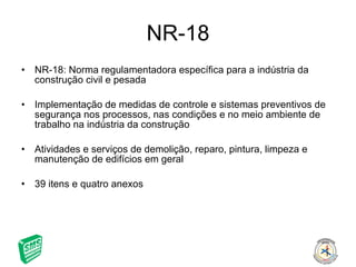 NR-18 NR-18: Norma regulamentadora específica para a indústria da construção civil e pesada Implementação de medidas de controle e sistemas preventivos de segurança nos processos, nas condições e no meio ambiente de trabalho na indústria da construção Atividades e serviços de demolição, reparo, pintura, limpeza e manutenção de edifícios em geral 39 itens e quatro anexos 