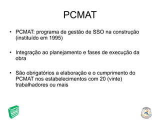 PCMAT PCMAT: programa de gestão de SSO na construção (instituído em 1995) Integração ao planejamento e fases de execução da obra São obrigatórios a elaboração e o cumprimento do PCMAT nos estabelecimentos com 20 (vinte) trabalhadores ou mais 