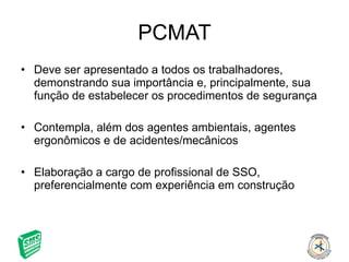 PCMAT Deve ser apresentado a todos os trabalhadores, demonstrando sua importância e, principalmente, sua função de estabelecer os procedimentos de segurança Contempla, além dos agentes ambientais, agentes ergonômicos e de acidentes/mecânicos Elaboração a cargo de profissional de SSO, preferencialmente com experiência em construção 