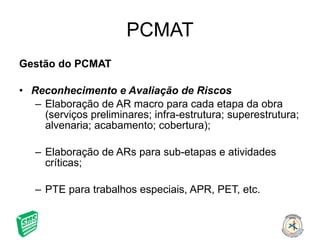 PCMAT Gestão do PCMAT Reconhecimento e Avaliação de Riscos Elaboração de AR macro para cada etapa da obra (serviços preliminares; infra-estrutura; superestrutura; alvenaria; acabamento; cobertura); Elaboração de ARs para sub-etapas e atividades críticas; PTE para trabalhos especiais, APR, PET, etc. 