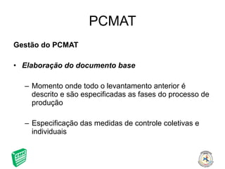 PCMAT Gestão do PCMAT Elaboração do documento base Momento onde todo o levantamento anterior é descrito e são especificadas as fases do processo de produção Especificação das medidas de controle coletivas e individuais 