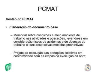 PCMAT Gestão do PCMAT Elaboração do documento base Memorial sobre condições e meio ambiente de trabalho nas atividades e operações, levando-se em consideração riscos de acidentes e de doenças do trabalho e suas respectivas medidas preventivas; Projeto de execução das proteções coletivas em conformidade com as etapas da execução da obra; 