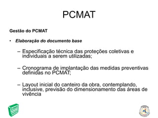 PCMAT Gestão do PCMAT Elaboração do documento base Especificação técnica das proteções coletivas e individuais a serem utilizadas; Cronograma de implantação das medidas preventivas definidas no PCMAT; Layout inicial do canteiro da obra, contemplando, inclusive, previsão do dimensionamento das áreas de vivência 