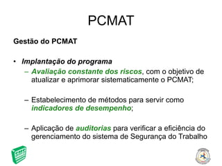 PCMAT Gestão do PCMAT Implantação do programa Avaliação constante dos riscos , com o objetivo de atualizar e aprimorar sistematicamente o PCMAT; Estabelecimento de métodos para servir como  indicadores de desempenho ; Aplicação de  auditorias  para verificar a eficiência do gerenciamento do sistema de Segurança do Trabalho 