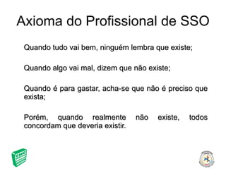 Quando tudo vai bem, ninguém lembra que existe; Quando algo vai mal, dizem que não existe; Quando é para gastar, acha-se que não é preciso que exista; Porém, quando realmente não existe, todos concordam que deveria existir. Axioma do Profissional de SSO 