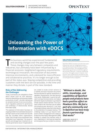 E N T E R P R I S E I N F O R M A T I O N M A N A G E M E N T
SOLUTION OVERVIEW
Unleashing the Power
of Information with eDOCS
Solution Summary
OpenText eDOCS solutions provide mid-sized
enterprises with an integrated product
offering developed specifically to support
business processes, risk management and
information governance needs throughout
the business lifecycle - from pre-marketing
activities, through content creation, into
process and collaborative excellence and
while protected by complete and meaningful
risk and governance programs.
“Without a doubt, the
skills, knowledge, and
capabilities of OpenText
people and products have
had a positive effect on
Mewburn Ellis. We feel a
part of a community and
in OpenText we have truly
found a partnership
that works”
James May, Head of IT,
Mewburn Ellis LLP
Unleashing the Power of
Information with eDOCS
Risks of Not Addressing
the Challenges
Today, businesses are obligated to think
about issues such as cost reduction,
resource streamlining, and ensuring mobility
productivity of staff – all while maintaining
an exceptional level of service and adher-
ing to regulatory policies for governance
and protection of Electronically Stored
Information (ESI).
The explosion of information has been an
ongoing problem for businesses because of
the high volume of documents and records
that are circulated within organizations
today. Even though some businesses have
attempted to go “paperless,” the issues of
growth and storage have morphed into an
intense governance issue. If organizations
are unable to locate correct versions of
or identify and track important documents
that are required for specific transactions or
regulatory requirements, the risks become
more acute. Additionally, it used to be suffi-
cient to simply find documents, but today’s
demands require businesses to go beyond
simple search-based retrieval. Your busi-
ness content is far more than just an artifact
documenting past decisions; it can have
meaningful business value that is tied directly
to the potential of increased revenue. The
challenge today is to go beyond tradi-
tional content management and create an
Enterprise Information Management (EIM)
strategy to unleash the business value of
your organization’s hard-earned expertise
and recognize that your content is currency.
T
he business world has experienced fundamental
and exciting changes over the past few years.
These changes may vary between companies and
industries, but ultimately have been influenced by a
financial recession, heightened regulatory requirements,
technological innovation, the evolution of document-
intensive environments, and a demand for more efficient
and collaborative practices. It’s no longer enough to be
part of the status quo. Staying competitive and providing
customers with the best service possible, in the time and
manner they dictate, is part of the new standard.
 
