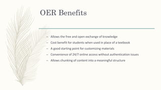 OER Benefits
– Allows the free and open exchange of knowledge
– Cost benefit for students when used in place of a textbook
– A good starting point for customizing materials
– Convenience of 24/7 online access without authentication issues
– Allows chunking of content into a meaningful structure
 