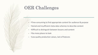 OER Challenges
– •Time-consuming to find appropriate content for audience & purpose
– •Varied and insufficient meta-data schemes to describe content
– •Difficult to distinguish between lessons and content
– •Too many places to look
– •Low quality production values, lack of features
 