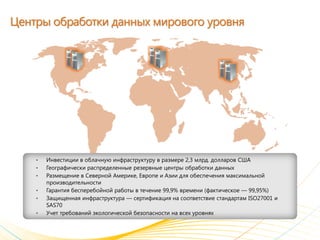 Центры обработки данных мирового уровня




    •   Инвестиции в облачную инфраструктуру в размере 2,3 млрд. долларов США
    •   Географически распределенные резервные центры обработки данных
    •   Размещение в Северной Америке, Европе и Азии для обеспечения максимальной
        производительности
    •   Гарантия бесперебойной работы в течение 99,9% времени (фактическое — 99,95%)
    •   Защищенная инфраструктура — сертификация на соответствие стандартам ISO27001 и
        SAS70
    •   Учет требований экологической безопасности на всех уровнях
 