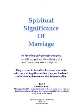 1
Spiritual Significance of Marriage
Part – 3
Grihastashrama
Part 3
Grihastashrama
(Marriage should be Grihastashrama, it should bring peace within to
both husband and wife, and they in turn should work together to
bring peace to the world)
धन िप एिह न आखीअिन बहिन इकठे होइ ॥
एक जोित दुइ मूरती धन िप कहीऐ सोइ ॥३॥
(Adi Granth, Raag Suhi M3, Page 788: 11)
They are not to be called husband and wife
who only sit together; rather they are husband
and wife who have one spirit in two bodies.
 