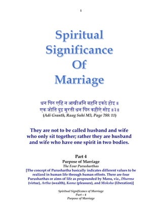 1
Spiritual Significance of Marriage
Part – 4
Purpose of Marriage
Part 4
Purpose of Marriage
The Four Purusharthas
[The concept of Purushartha basically indicates different values to be
realized in human life through human efforts. There are four
Purusharthas or aims of life as propounded by Manu, viz., Dharma
(virtue), Artha (wealth), Kama (pleasure), and Moksha (liberation)]
धन िप एिह न आखीअिन बहिन इकठे होइ ॥
एक जोित दुइ मूरती धन िप कहीऐ सोइ ॥३॥
(Adi Granth, Raag Suhi M3, Page 788: 11)
They are not to be called husband and wife
who only sit together; rather they are husband
and wife who have one spirit in two bodies.
 