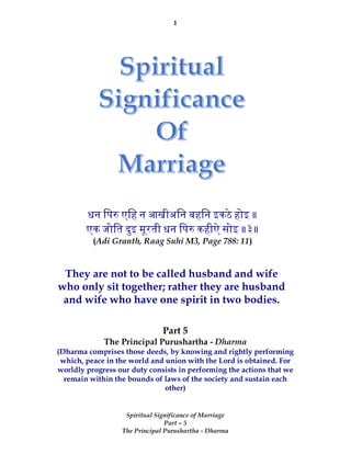 1
Spiritual Significance of Marriage
Part – 5
The Principal Purushartha - Dharma
Part 5
The Principal Purushartha - Dharma
(Dharma comprises those deeds, by knowing and rightly performing
which, peace in the world and union with the Lord is obtained. For
worldly progress our duty consists in performing the actions that we
remain within the bounds of laws of the society and sustain each
other)
धन िप एिह न आखीअिन बहिन इकठे होइ ॥
एक जोित दुइ मूरती धन िप कहीऐ सोइ ॥३॥
(Adi Granth, Raag Suhi M3, Page 788: 11)
They are not to be called husband and wife
who only sit together; rather they are husband
and wife who have one spirit in two bodies.
 