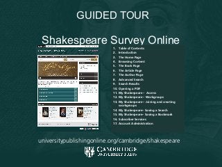 Shakespeare Survey Online
Shakespeare Survey Online1. Table of Contents
2. Introduction
3. The Home Page
4. Browsing Content
5. The Book Page
6. The Article Page
7. The Author Page
8. Advanced Search
9. Search Results
10. Opening a PDF
11. My Shakespeare – Access
12. My Shakespeare – Workgroups
13. My Shakespeare – Joining and creating
workgroups
14. My Shakespeare– Saving a Search
15. My Shakespeare– Saving a Bookmark
16. Subscriber Services
17. Account Administration
GUIDED TOUR
universitypublishingonline.org/cambridge/shakespeare
 