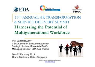 © 2013 Centre for Executive Education
www.ipma.com.sg
11TH ANNUAL HR TRANSFORMATION
& SERVICE DELIVERY SUMMIT
Harnessing the Potential of
Multigenerational Workforce
Prof Sattar Bawany
CEO, Centre for Executive Education
Strategic Advisor, IPMA Asia Pacific
Managing Director, EDA Asia Pacific
20 – 22 February 2013
Grand Copthorne Hotel, Singapore
 