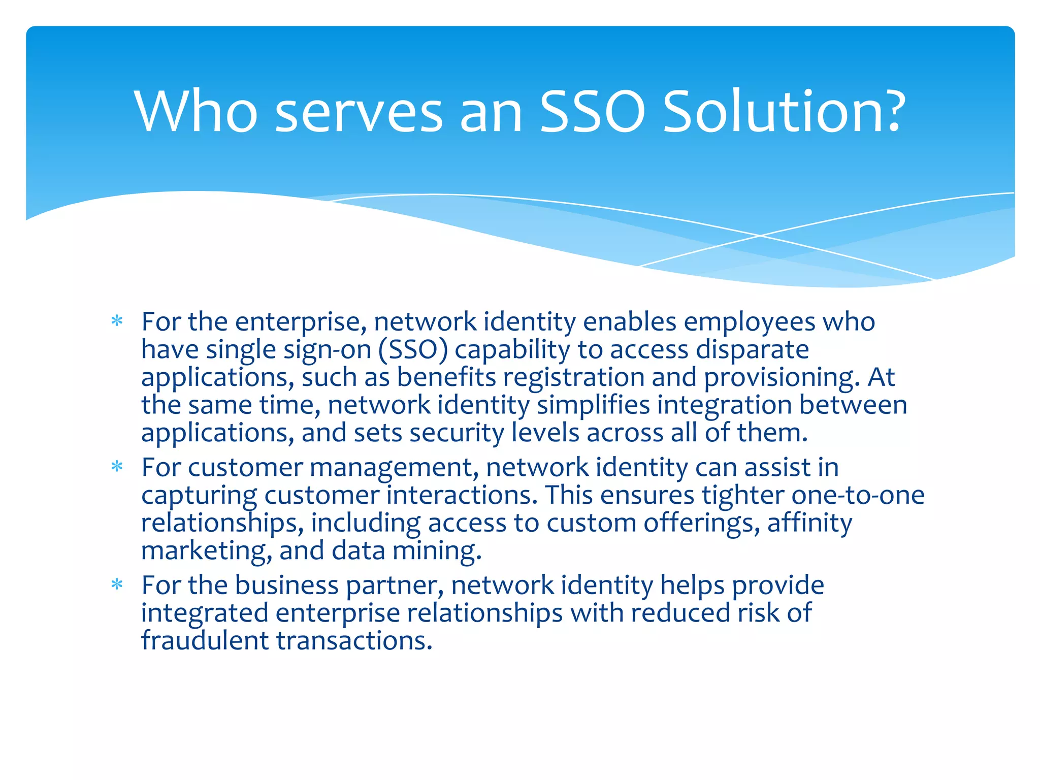 Who serves an SSO Solution?

For the enterprise, network identity enables employees who
have single sign-on (SSO) capability to access disparate
applications, such as benefits registration and provisioning. At
the same time, network identity simplifies integration between
applications, and sets security levels across all of them.
For customer management, network identity can assist in
capturing customer interactions. This ensures tighter one-to-one
relationships, including access to custom offerings, affinity
marketing, and data mining.
For the business partner, network identity helps provide
integrated enterprise relationships with reduced risk of
fraudulent transactions.

 