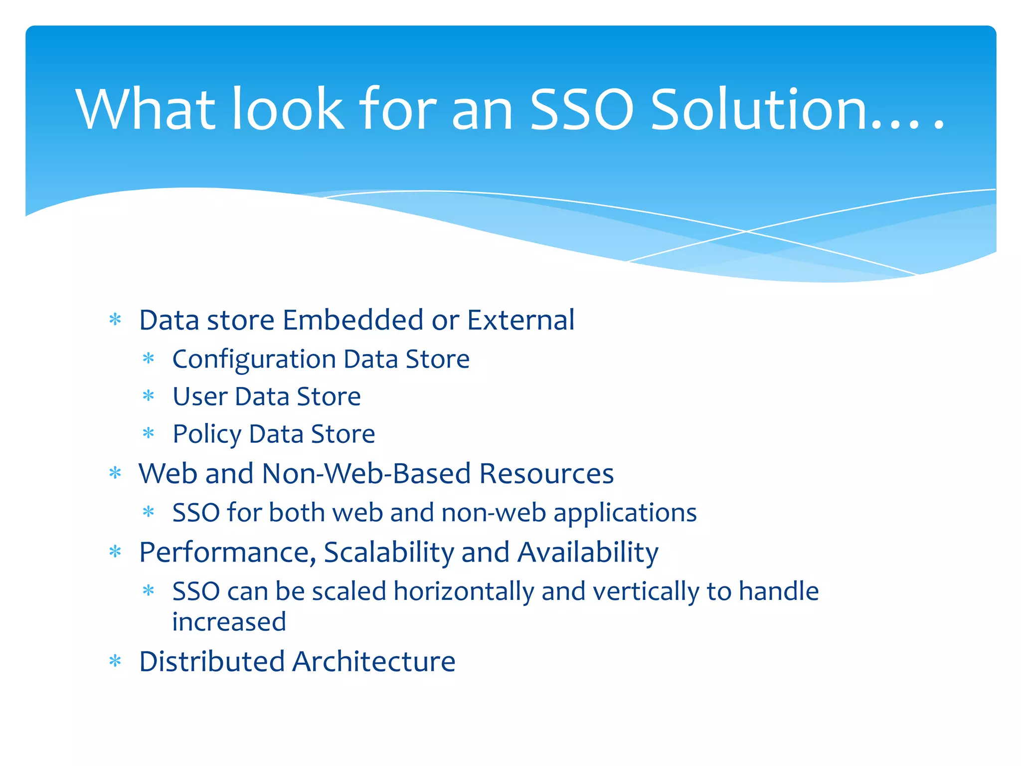 What look for an SSO Solution….

Data store Embedded or External
Configuration Data Store
User Data Store
Policy Data Store

Web and Non-Web-Based Resources
SSO for both web and non-web applications

Performance, Scalability and Availability
SSO can be scaled horizontally and vertically to handle
increased

Distributed Architecture

 