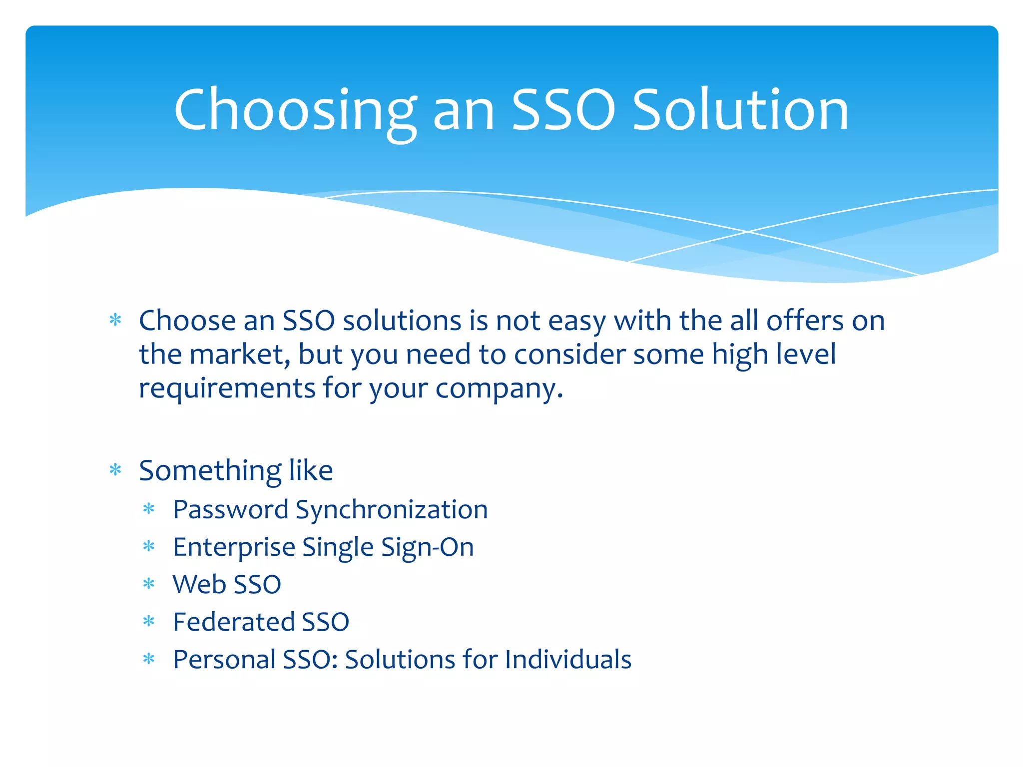 Choosing an SSO Solution

Choose an SSO solutions is not easy with the all offers on
the market, but you need to consider some high level
requirements for your company.

Something like
Password Synchronization
Enterprise Single Sign-On
Web SSO
Federated SSO
Personal SSO: Solutions for Individuals

 