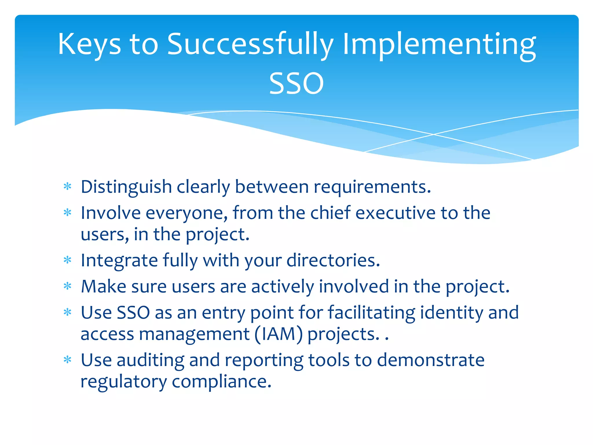 Keys to Successfully Implementing
SSO
Distinguish clearly between requirements.
Involve everyone, from the chief executive to the
users, in the project.
Integrate fully with your directories.
Make sure users are actively involved in the project.
Use SSO as an entry point for facilitating identity and
access management (IAM) projects. .
Use auditing and reporting tools to demonstrate
regulatory compliance.

 