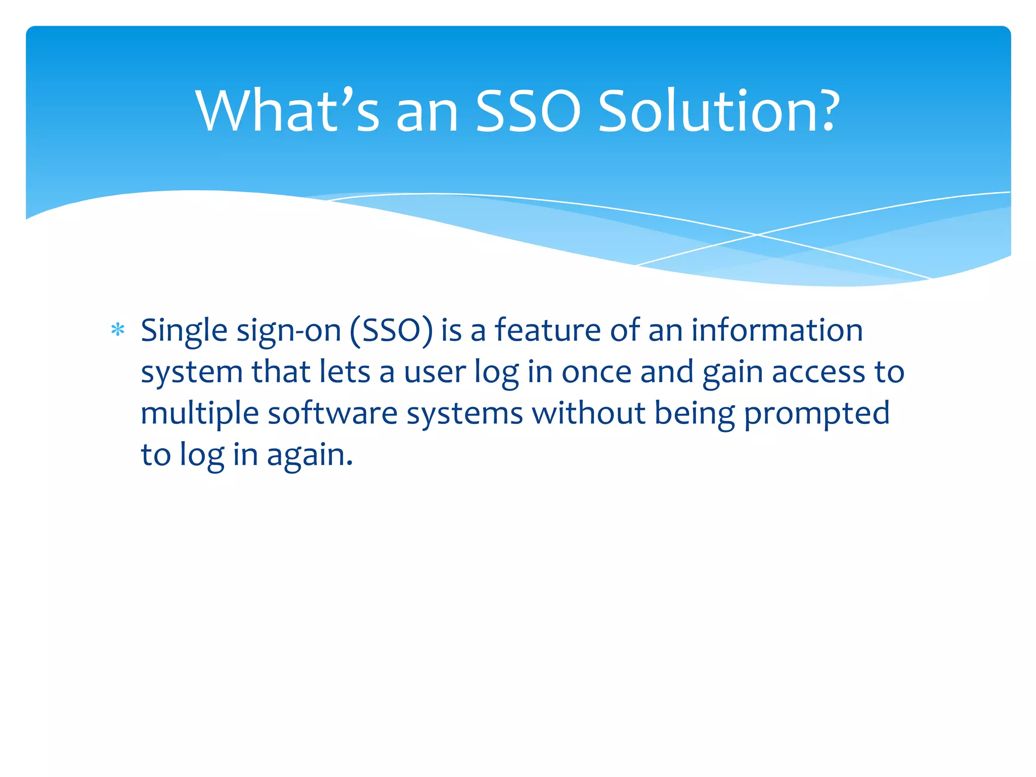 What’s an SSO Solution?

Single sign-on (SSO) is a feature of an information
system that lets a user log in once and gain access to
multiple software systems without being prompted
to log in again.

 