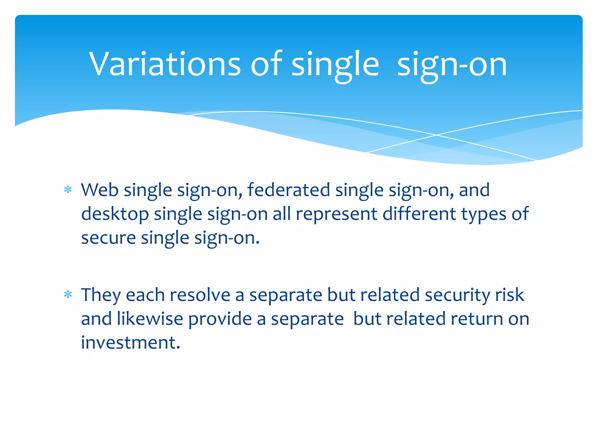 Variations of single sign-on

Web single sign-on, federated single sign-on, and
desktop single sign-on all represent different types of
secure single sign-on.
They each resolve a separate but related security risk
and likewise provide a separate but related return on
investment.

 