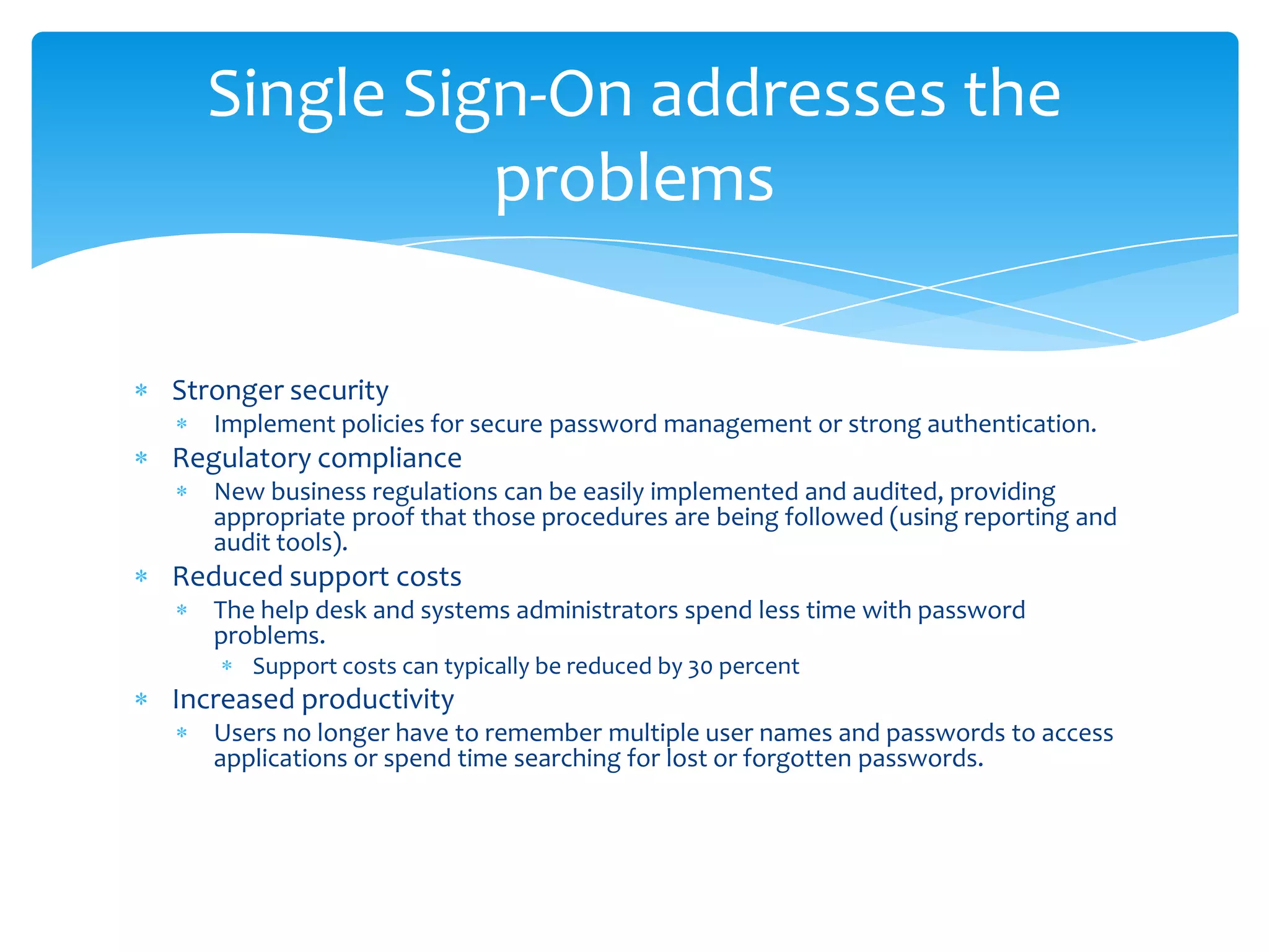 Single Sign-On addresses the
problems
Stronger security
Implement policies for secure password management or strong authentication.

Regulatory compliance
New business regulations can be easily implemented and audited, providing
appropriate proof that those procedures are being followed (using reporting and
audit tools).

Reduced support costs
The help desk and systems administrators spend less time with password
problems.
Support costs can typically be reduced by 30 percent

Increased productivity
Users no longer have to remember multiple user names and passwords to access
applications or spend time searching for lost or forgotten passwords.

 