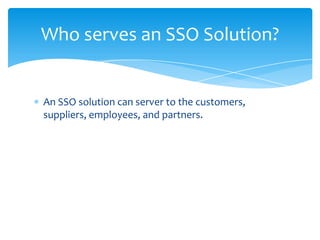 Who serves an SSO Solution?

An SSO solution can server to the customers,
suppliers, employees, and partners.

 