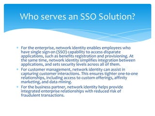 Who serves an SSO Solution?

For the enterprise, network identity enables employees who
have single sign-on (SSO) capability to access disparate
applications, such as benefits registration and provisioning. At
the same time, network identity simplifies integration between
applications, and sets security levels across all of them.
For customer management, network identity can assist in
capturing customer interactions. This ensures tighter one-to-one
relationships, including access to custom offerings, affinity
marketing, and data mining.
For the business partner, network identity helps provide
integrated enterprise relationships with reduced risk of
fraudulent transactions.

 