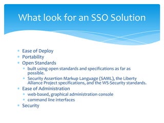 What look for an SSO Solution

Ease of Deploy
Portability
Open Standards
built using open standards and specifications as far as
possible.
Security Assertion Markup Language (SAML), the Liberty
Alliance Project specifications, and the WS-Security standards.

Ease of Administration
web-based, graphical administration console
command line interfaces

Security

 