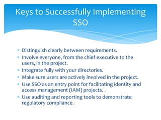Keys to Successfully Implementing
SSO
Distinguish clearly between requirements.
Involve everyone, from the chief executive to the
users, in the project.
Integrate fully with your directories.
Make sure users are actively involved in the project.
Use SSO as an entry point for facilitating identity and
access management (IAM) projects. .
Use auditing and reporting tools to demonstrate
regulatory compliance.

 