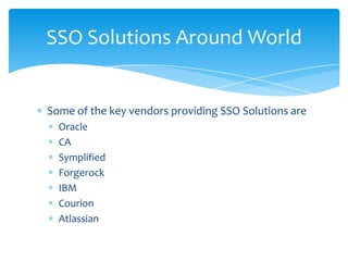 SSO Solutions Around World

Some of the key vendors providing SSO Solutions are
Oracle
CA
Symplified
Forgerock
IBM
Courion
Atlassian

 