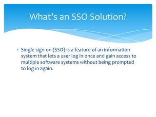 What’s an SSO Solution?

Single sign-on (SSO) is a feature of an information
system that lets a user log in once and gain access to
multiple software systems without being prompted
to log in again.

 