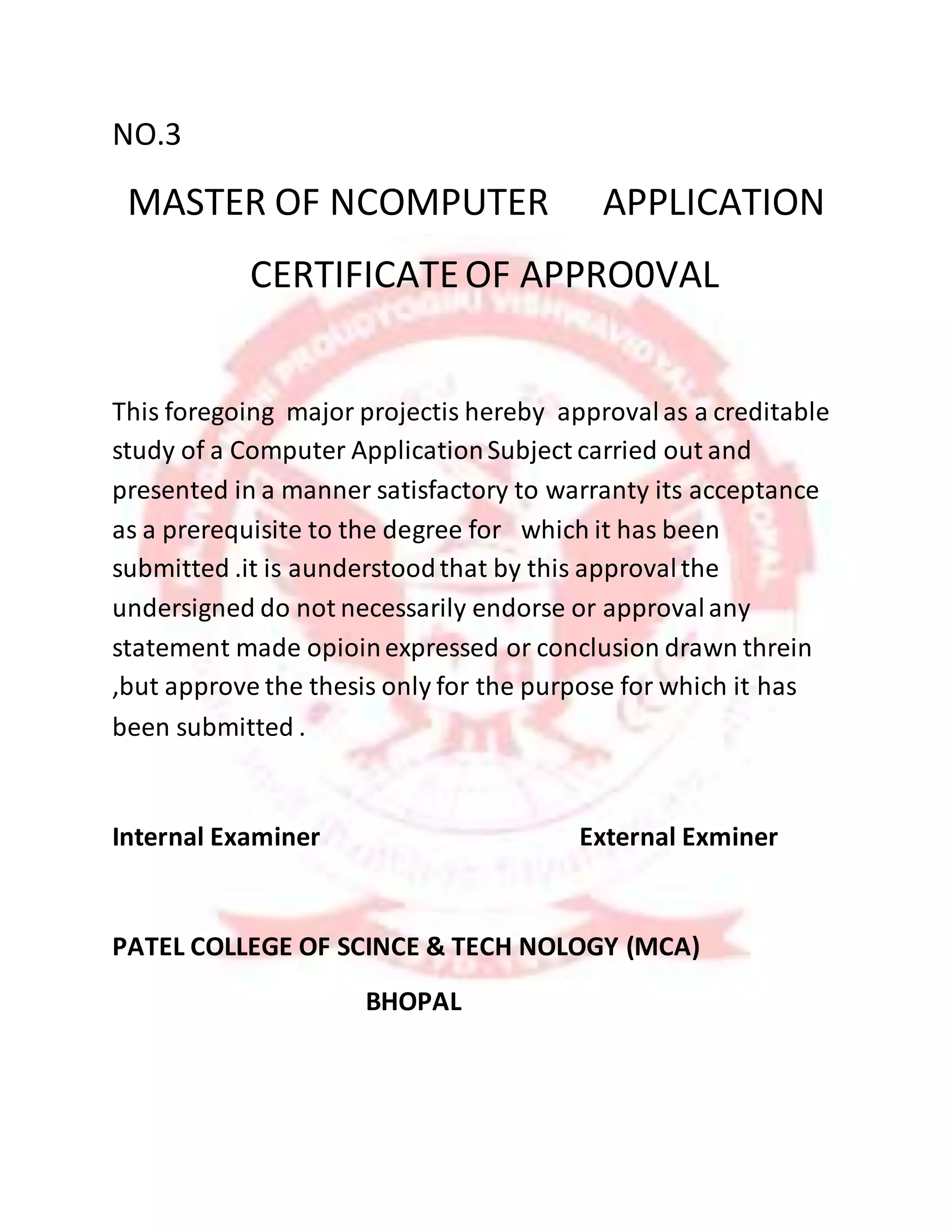 NO.3
MASTER OF NCOMPUTER APPLICATION
CERTIFICATEOF APPRO0VAL
This foregoing major projectis hereby approvalas a creditable
study of a Computer ApplicationSubject carried out and
presented in a manner satisfactory to warranty its acceptance
as a prerequisite to the degree for which it has been
submitted .it is aunderstoodthat by this approvalthe
undersigned do not necessarily endorse or approvalany
statement made opioinexpressed or conclusion drawn threin
,but approve the thesis only for the purpose for which it has
been submitted .
Internal Examiner External Exminer
PATEL COLLEGE OF SCINCE & TECH NOLOGY (MCA)
BHOPAL
 