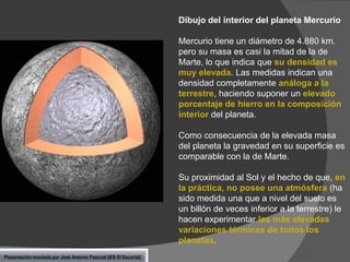 Dibujo del interior del planeta Mercurio

Mercurio tiene un diámetro de 4.880 km.
pero su masa es casi la mitad de la de
Marte, lo que indica que su densidad es
muy elevada. Las medidas indican una
densidad completamente análoga a la
terrestre, haciendo suponer un elevado
porcentaje de hierro en la composición
interior del planeta.
Como consecuencia de la elevada masa
del planeta la gravedad en su superficie es
comparable con la de Marte.
Su proximidad al Sol y el hecho de que, en
la práctica, no posee una atmósfera (ha
sido medida una que a nivel del suelo es
un billón de veces inferior a la terrestre) le
hacen experimentar las más elevadas
variaciones térmicas de todos los
planetas.
Presentación montada por José Antonio Pascual (IES El Escorial)

 