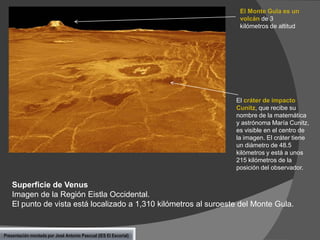 El Monte Gula es un
volcán de 3
kilómetros de altitud

El cráter de impacto
Cunitz, que recibe su
nombre de la matemática
y astrónoma María Cunitz,
es visible en el centro de
la imagen. El cráter tiene
un diámetro de 48.5
kilómetros y está a unos
215 kilómetros de la
posición del observador.

Superficie de Venus
Imagen de la Región Eistla Occidental.
El punto de vista está localizado a 1,310 kilómetros al suroeste del Monte Gula.

Presentación montada por José Antonio Pascual (IES El Escorial)

 