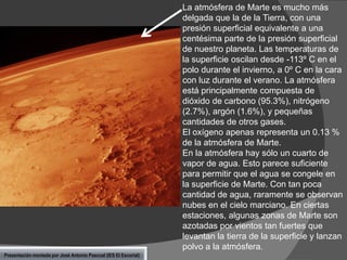 La atmósfera de Marte es mucho más
delgada que la de la Tierra, con una
presión superficial equivalente a una
centésima parte de la presión superficial
de nuestro planeta. Las temperaturas de
la superficie oscilan desde -113º C en el
polo durante el invierno, a 0º C en la cara
con luz durante el verano. La atmósfera
está principalmente compuesta de
dióxido de carbono (95.3%), nitrógeno
(2.7%), argón (1.6%), y pequeñas
cantidades de otros gases.
El oxígeno apenas representa un 0.13 %
de la atmósfera de Marte.
En la atmósfera hay sólo un cuarto de
vapor de agua. Esto parece suficiente
para permitir que el agua se congele en
la superficie de Marte. Con tan poca
cantidad de agua, raramente se observan
nubes en el cielo marciano. En ciertas
estaciones, algunas zonas de Marte son
azotadas por vientos tan fuertes que
levantan la tierra de la superficie y lanzan
polvo a la atmósfera.
Presentación montada por José Antonio Pascual (IES El Escorial)

 