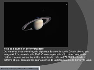 Foto de Saturno en color verdadero
Ocho meses antes de su llegada al planeta Saturno, la sonda Cassini obtuvo esta
imagen el 9 de noviembre de 2003. Con un espesor de sólo pocas decenas de
metros o incluso menos, los anillos se extienden más de 274.000 Km desde un
extremo al otro, cerca de tres cuartas partes de la distancia entre la Tierra y la Luna.

Presentación montada por José Antonio Pascual (IES El Escorial)

 
