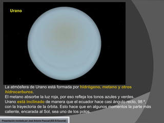Urano

La atmósfera de Urano está formada por hidrógeno, metano y otros
hidrocarburos.
El metano absorbe la luz roja, por eso refleja los tonos azules y verdes.
Urano está inclinado de manera que el ecuador hace casi ángulo recto, 98 º,
con la trayectoria de la órbita. Esto hace que en algunos momentos la parte más
caliente, encarada al Sol, sea uno de los polos.
Presentación montada por José Antonio Pascual (IES El Escorial)

 