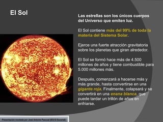 El Sol

Las estrellas son los únicos cuerpos
del Universo que emiten luz.
El Sol contiene más del 99% de toda la
materia del Sistema Solar.

Ejerce una fuerte atracción gravitatoria
sobre los planetas que giran alrededor.
El Sol se formó hace más de 4.500
millones de años y tiene combustible para
5.000 millones más.
Después, comenzará a hacerse más y
más grande, hasta convertirse en una
gigante roja. Finalmente, colapsará y se
convertirá en una enana blanca, que
puede tardar un trillón de años en
enfriarse.

Presentación montada por José Antonio Pascual (IES El Escorial)

 