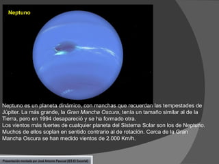 Neptuno

Neptuno es un planeta dinámico, con manchas que recuerdan las tempestades de
Júpiter. La más grande, la Gran Mancha Oscura, tenía un tamaño similar al de la
Tierra, pero en 1994 desapareció y se ha formado otra.
Los vientos más fuertes de cualquier planeta del Sistema Solar son los de Neptuno.
Muchos de ellos soplan en sentido contrario al de rotación. Cerca de la Gran
Mancha Oscura se han medido vientos de 2.000 Km/h.

Presentación montada por José Antonio Pascual (IES El Escorial)

 